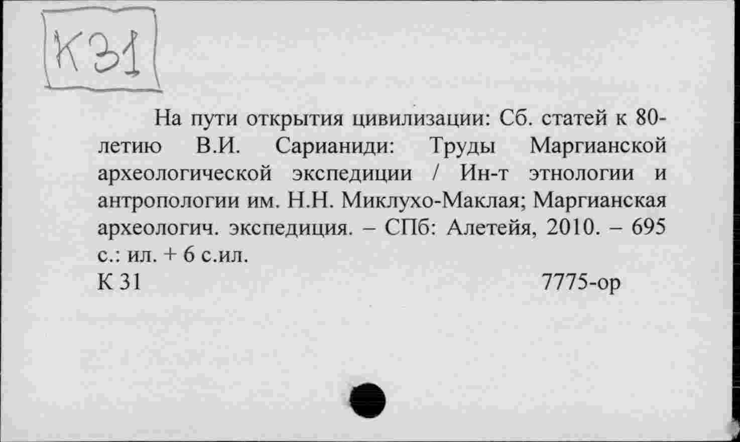 ﻿М
На пути открытия цивилизации: Сб. статей к 80-летию В.И. Сарианиди: Труды Маргианской археологической экспедиции / Ин-т этнологии и антропологии им. Н.Н. Миклухо-Маклая; Маргианская археологии, экспедиция. - СПб: Алетейя, 2010. - 695 с.: ил. + 6 с.ил.
К 31	7775-ор